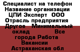 Специалист на телефон › Название организации ­ ЦПИ Эксперт, ООО › Отрасль предприятия ­ Другое › Минимальный оклад ­ 14 000 - Все города Работа » Вакансии   . Астраханская обл.,Астрахань г.